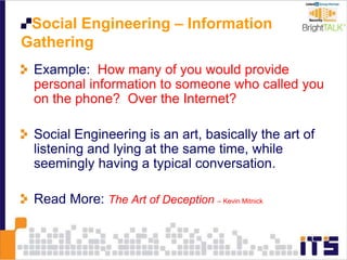 Social Engineering – Information
Gathering
Example: How many of you would provide
personal information to someone who called you
on the phone? Over the Internet?
Social Engineering is an art, basically the art of
listening and lying at the same time, while
seemingly having a typical conversation.
Read More: The Art of Deception – Kevin Mitnick
 