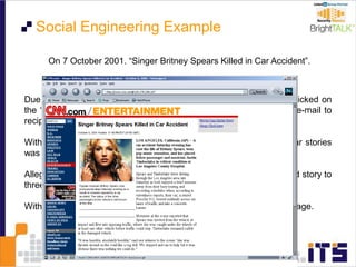 On 7 October 2001. “Singer Britney Spears Killed in Car Accident”.
Due to a bug in CNN’s software, when people at the spoofed site clicked on
the “E-mail This” link, the real CNN system distributed a real CNN e-mail to
recipients with a link to the spoofed page.
With each click at the bogus site, the real site’s tally of most popular stories
was incremented for the bogus story.
Allegedly this hoax was started by a researcher who sent the spoofed story to
three users of AOL’s Instant Messenger chat software.
Within 12 hours more than 150,000 people had viewed the spoofed page.
Social Engineering Example
 