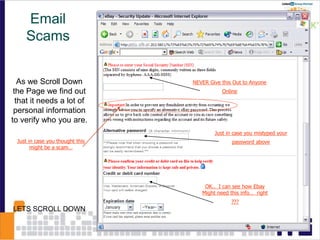 As we Scroll Down
the Page we find out
that it needs a lot of
personal information
to verify who you are.
NEVER Give this Out to Anyone
Online
Just in case you mistyped your
password above
OK.. I can see how Ebay
Might need this info… right
???
LETS SCROLL DOWN
Just in case you thought this
might be a scam…
Email
Scams
 