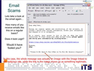 Lets take a look at
the email again…
How many of you
receive emails like
this on a regular
basis?
Does it look Legit?
Would it have
fooled you?
In this case, the whole message was actually an Image with the Image linked to
the malicious site, while the link in the image shows up as something legitimate.
Email
Scams
 