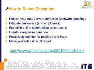 How to Detect Deception
Publish your mail server addresses (to thwart spoofing)
Educate customers (and employees)
Establish online communication protocols
Create a response plan now
Proactively monitor for phishers and fraud
Make yourself a difficult target
http://www.cio.com/archive/090104/phish.html
 
