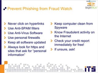 Prevent Phishing from Fraud Watch
Never click on hyperlinks
Use Anti-SPAM filters
Use Anti-Virus Software
Use personal firewalls
Keep all software updated
Always look for https and
sites that ask for “personal
information”
Keep computer clean from
Spyware
Know Fraudulent activity on
the Internet
Check your credit report
immediately for free!
If unsure, ask!
 