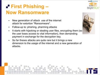 First Phishing –
Now Ransomware
 New generation of attack use of the internet
attack for extortion "Ransomware".
 Follow-up to: phishing, pharming attacks
 It starts with hijacking or stealing user files, encrypting them (so
the user loses access to vital information), then demanding
payment in exchange for the decryption key.
 So far theses attacks are quite rare but it brings a new
dimension to the usage of the internet and a new generation of
attacks.
 