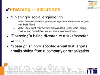 Phishing – Variations
 “Phishing”= social engineering
– Who: Online scammers, posing as legitimate companies or your
new best friend
– Why: They want your sensitive information (credit-card, billing-
routing, and Social Security numbers, among others)
 “Pharming”= being diverted to a fake/spoofed
website
 “Spear phishing”= spoofed email that targets
emails stolen from a company or organization
 