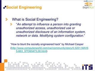 Social Engineering
What is Social Engineering?
“An attempt to influence a person into granting
unauthorized access, unauthorized use or
unauthorized disclosure of an information system,
network or data. Modifying system configuration.”
“How to blunt the socially engineered hack” by Michael Casper
(http://www.computerworld.com/cwi/community/story/0,3201,NAV6
5-663_STO65473,00.html)
 