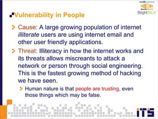 Vulnerability in People
Cause: A large growing population of internet
illiterate users are using internet email and
other user friendly applications.
Threat: Illiteracy in how the internet works and
its threats allows miscreants to attack a
network or person through social engineering.
This is the fastest growing method of hacking
we have seen.
Human nature is that people are trusting, even
those things which may be false.
 