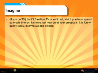 Imagine (if you do TV) the £2.3 million TV or radio ad, which you have spend so much time on. It shows just how great your product is. It is funny, quirky, sexy, informative and brilliant. 