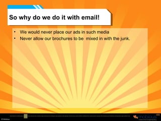 So why do we do it with email! We would never place our ads in such media Never allow our brochures to be  mixed in with the junk. 