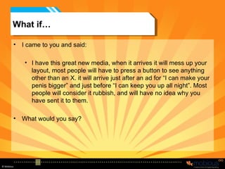 What if… I came to you and said: I have this great new media, when it arrives it will mess up your layout, most people will have to press a button to see anything other than an X. it will arrive just after an ad for “I can make your penis bigger” and just before “I can keep you up all night”. Most people will consider it rubbish, and will have no idea why you have sent it to them.  What would you say? 