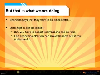 But that is what we are doing Everyone says that they want to do email better… Done right it can be brilliant But, you have to accept its limitations and its risks. Like everything else you can make the most of it if you understand it. 
