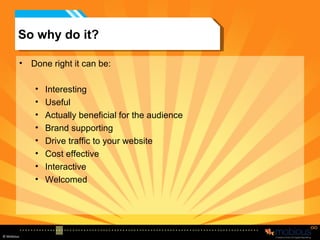 So why do it? Done right it can be: Interesting Useful Actually beneficial for the audience Brand supporting Drive traffic to your website Cost effective Interactive Welcomed 