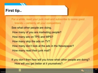 First tip.. For a while, read your junk mail and subscribe to some good brands – certainly all your competitors. See what other people are doing. How many of you are marketing people?  How many are on TPS and MPS? How many skip the ads on TV? How many don’t look at the ads in the Newspaper? How many read their junk mail? If you don’t then how will you know what other people are doing? How will you get better at it yourselves? 