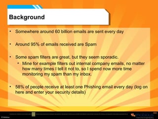 Background Somewhere around 60 billion emails are sent every day Around 95% of emails received are Spam Some spam filters are great, but they seem sporadic. Mine for example filters out internal company emails, no matter how many times I tell it not to, so I spend now more time monitoring my spam than my inbox. 58% of people receive at least one Phishing email every day (log on here and enter your security details) 