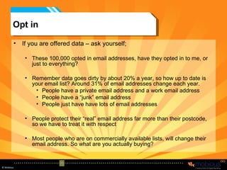 Opt in If you are offered data – ask yourself; These 100,000 opted in email addresses, have they opted in to me, or just to everything? Remember data goes dirty by about 20% a year, so how up to date is your email list? Around 31% of email addresses change each year.  People have a private email address and a work email address People have a “junk” email address People just have have lots of email addresses People protect their “real” email address far more than their postcode, so we have to treat it with respect Most people who are on commercially available lists, will change their email address. So what are you actually buying? 