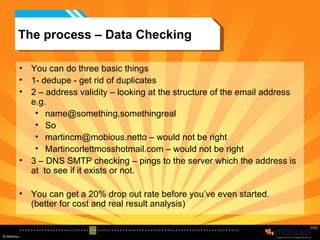 The process – Data Checking You can do three basic things 1- dedupe - get rid of duplicates 2 – address validity – looking at the structure of the email address e.g. [email_address] So martincm@mobious.netto – would not be right Martincorlettmosshotmail.com – would not be right 3 – DNS SMTP checking – pings to the server which the address is at  to see if it exists or not. You can get a 20% drop out rate before you’ve even started. (better for cost and real result analysis) 