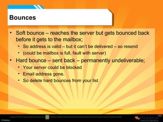 Bounces Soft bounce – reaches the server but gets bounced back before it gets to the mailbox; So address is valid – but it can’t be delivered – so resend (could be mailbox is full, fault with server) Hard bounce – sent back – permanently undeliverable; Your server could be blocked Email address gone. So delete hard bounces from your list 