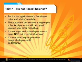 Point 1 - It’s not Rocket Science? But it is the application of a few simple rules, and a bit of creativity. The purpose of this session is to give you a few key tips, which will  help you to improve your email marketing. It is not supposed to teach you to suck eggs. NOR is it a technical seminar. It is supposed to give you a few things which you could  do tomorrow. 