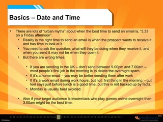 Basics – Date and Time There are lots of “urban myths” about when the best time to send an email is, “3.33 on a Friday afternoon”. Reality is the right time to send an email is when the prospect wants to receive it and has time to look at it. You need to ask the question, what will they be doing when they receive it, and when you send it may not be when they open it. But there are wrong times: If you are sending in the UK – don’t send between 9.00pm and 7.00am – most people’s first job in the morning is to delete the overnight spam. If it’s a home email – you may be better sending them after work If it’s a work email during work hours, but not, first thing in the morning, - gut feel says just before lunch is a good time, but this is not backed up by facts. Monday is usually best avoided. Also if your target audience is insomniacs who play games online overnight then 3.00am might be the best time. 
