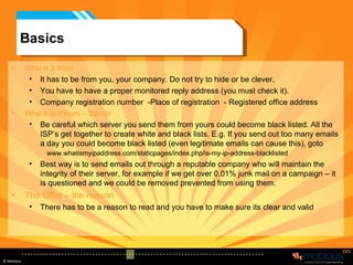 Basics Who is it from It has to be from you, your company. Do not try to hide or be clever. You have to have a proper monitored reply address (you must check it). Company registration number  -Place of registration  - Registered office address  Where is it from – Server Be careful which server you send them from yours could become black listed. All the ISP’s get together to create white and black lists. E.g. If you send out too many emails a day you could become black listed (even legitimate emails can cause this), goto  www.whatismyipaddress.com/staticpages/index.php/is-my-ip-address-blacklisted Best way is to send emails out through a reputable company who will maintain the integrity of their server, for example if we get over 0.01% junk mail on a campaign – it is questioned and we could be removed prevented from using them. The Offer – the reason There has to be a reason to read and you have to make sure its clear and valid 
