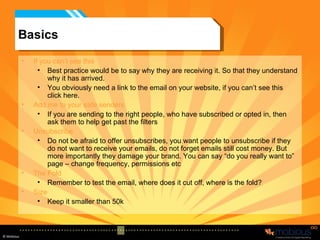 Basics If you can’t see this Best practice would be to say why they are receiving it. So that they understand why it has arrived. You obviously need a link to the email on your website, if you can’t see this click here. Add me to your safe senders If you are sending to the right people, who have subscribed or opted in, then ask them to help get past the filters Unsubscribe Do not be afraid to offer unsubscribes, you want people to unsubscribe if they do not want to receive your emails, do not forget emails still cost money. But more importantly they damage your brand. You can say “do you really want to” page – change frequency, permissions etc The Fold Remember to test the email, where does it cut off, where is the fold? Size Keep it smaller than 50k 