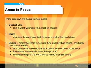 Areas to Focus Three areas we will look at in more depth Subject Line This is what will make your email be opened Copy You need to make sure that the copy is well written and clear. Design –  remember there is no such thing as really bad design, only badly constructed emails: 40% of browsers are not internet explorer so how does yours look? Remember most emails come through as X The best design in the world will be ruined if it sizes wrong 