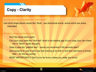 Copy - Clarity Do not use long Latin words like "information"  Use short Anglo-Saxon words like "facts“, use directional words, words which are action orientated.  Be clear, simple and to the point   Don’t be clever and cryptic.  Can your copy pass the “idiot test” what is the reading age of your copy (you can check this in “Word” easily enough) Does it pass the “goldfish test” - would you remember it 60 seconds later? Get someone to read it (who has had nothing to do with it, and then ask them a minute later – for the key points) MOST IMPORTANTLY Don’t try to be funny unless you really are funny! 