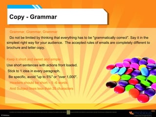 Copy - Grammar Grammar, Grammar, Grammar Do not be limited by thinking that everything has to be "grammatically correct". Say it in the  simplest right way for your audience.  The accepted rules of emails are completely different to brochure and letter copy. Keep it short and sweet and simple Use short sentences with actions front loaded. Stick to 1 idea in every paragraph.  Be specific, avoid "up to 5%" or "over 1,000". Headers should be short – 5 -6 words And Subject lines less than 35 characters 