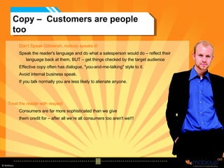 Copy –  Customers are people too Don’t Speak Gibberish, nobody speaks it! Speak the reader's language and do what a salesperson would do – reflect their language back at them, BUT – get things checked by the target audience Effective copy often has dialogue, "you-and-me-talking" style to it.  Avoid internal business speak.  If you talk normally you are less likely to alienate anyone. Treat the reader with respect Consumers are far more sophisticated than we give  them credit for – after all we’re all consumers too aren't we!!! 