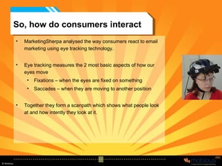 So, how do consumers interact MarketingSherpa analysed the way consumers react to email marketing using eye tracking technology. Eye tracking measures the 2 most basic aspects of how our eyes move Fixations – when the eyes are fixed on something Saccades – when they are moving to another position Together they form a scanpath which shows what people look at and how intently they look at it. 