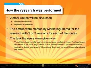 How the research was performed 2 email routes will be discussed Multi Article Newsletter Single Article Newsletter The emails were created by MarketingSherpa for the research with 2 or 3 versions for each of the routes The task the users were given was “ You will be using an email program to check out some emails in an inbox. You have to open EACH email in the inbox. All you HAVE to do is open each email. If you are interested in reading it or clicking on any part of it then please do so, as if you would do normally with your own emails” 
