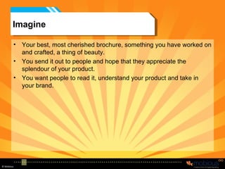 Imagine Your best, most cherished brochure, something you have worked on and crafted, a thing of beauty. You send it out to people and hope that they appreciate the splendour of your product. You want people to read it, understand your product and take in your brand. 