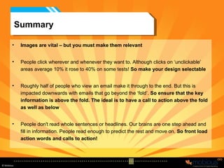 Summary Images are vital – but you must make them relevant People click wherever and whenever they want to. Although clicks on ‘unclickable’ areas average 10% it rose to 40% on some tests!  So make your design selectable Roughly half of people who view an email make it through to the end. But this is impacted downwards with emails that go beyond the ‘fold’.  So ensure that the key information is above the fold. The ideal is to have a call to action above the fold as well as below People don't read whole sentences or headlines. Our brains are one step ahead and fill in information. People read enough to predict the rest and move on.  So front load action words and calls to action! 