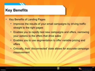 Key Benefits Key Benefits of Landing Pages Improves the results of your email campaigns by driving traffic straight to the right pages Enables you to rapidly test new campaigns and offers, narrowing your options to the offers that drive sales Enables you to use segmentation to offer variable pricing and offers Critically, their ‘disconnected’ state allows for accurate campaign measurement 