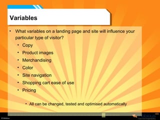 Variables What variables on a landing page and site will influence your particular type of visitor?  Copy Product images Merchandising Color Site navigation Shopping cart ease of use Pricing All can be changed, tested and optimised automatically 