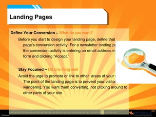 Landing Pages Define Your Conversion –   What do you want? Before you start to design your landing page, define that page’s conversion activity. For a newsletter landing page, the conversion activity is entering an email address into a form and clicking “Accept.” Stay Focused –   Do one thing well Avoid the urge to promote or link to other  areas of your site. The point of the landing page is to prevent your visitor from wandering. You want them converting, not clicking around to other parts of your site 