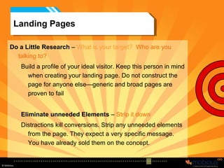 Landing Pages Do a Little Research  –  What is your target?  Who are you talking to? Build a profile of your ideal visitor. Keep this person in mind when creating your landing page. Do not construct the page for anyone else—generic and broad pages are proven to fail Eliminate unneeded Elements  –  Strip it down Distractions kill conversions. Strip any unneeded elements from the page. They expect a very specific message. You have already sold them on the concept. 