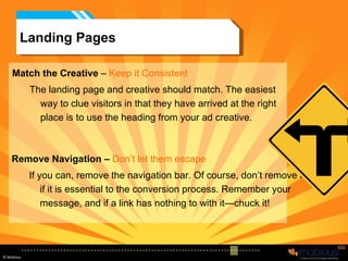 Landing Pages Match the Creative  –  Keep it Consistent   The landing page and creative should match. The easiest way to clue visitors in that they have arrived at the right place is to use the heading from your ad creative. Remove Navigation –   Don’t let them escape If you can, remove the navigation bar. Of course, don’t remove it if it is essential to the conversion process. Remember your message, and if a link has nothing to with it—chuck it! 