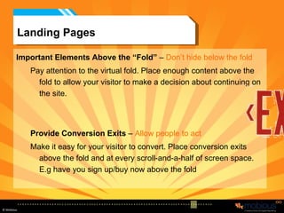 Landing Pages Important Elements Above the “Fold”  –  Don’t hide below the fold Pay attention to the virtual fold. Place enough content above the fold to allow your visitor to make a decision about continuing on the site.  Provide Conversion Exits  –  Allow people to act Make it easy for your visitor to convert. Place conversion exits above the fold and at every scroll-and-a-half of screen space. E.g have you sign up/buy now above the fold 