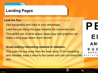 Landing Pages Lead the Eye  –  Take them where you want them to go Use typography and color to your advantage.  Lead the eye along the page towards the conversion exit.  Thoughtful use of white space, large copy and graphics can make a long page seem much shorter Avoid putting interesting material in sidebars.  This pulls the eye away from the main body. If it’s interesting and valuable, keep it close to the center and use it to direct the eye. 