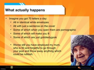 What actually happens Imagine you got 70 letters a day: All in identical white envelopes All with just a sentence on the cover Some of which when you open them are pornographic Some of which will make you ill Some of which are just gobbledygook Worse still you have employed my mum, who is 93 and forgetful to go through  your post and throw away anything which could be rubbish. 