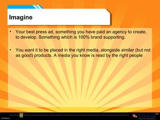 Imagine Your best press ad, something you have paid an agency to create, to develop. Something which is 100% brand supporting.  You want it to be placed in the right media, alongside similar (but not as good) products. A media you know is read by the right people 