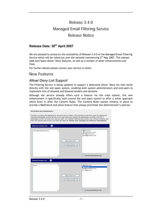 Release 3.4.0
                     Managed Email Filtering Service
                                   Release Notice

Release Date: 30th April 2007

We are pleased to announce the availability of Release 3.4.0 of the Managed Email Filtering
Service which will be rolled out over the network commencing 2nd May 2007. This release
adds Anti-Spam Allow/ Deny features, as well as a number of other enhancements and
fixes.
For further details please contact your service re-seller.

New Features
Allow/ Deny List Support
The Filtering Service is being updated to support a dedicated Allow/ Deny list that works
directly with the anti-spam system, enabling both system administrators and end-users to
implement lists of allowed and blocked senders and domains.
Although the service already offers such a feature via the rules system, this new
enhancement is specifically built around the anti-spam system to offer a softer approach
which kicks in after the Content Rules. The Content Rules system remains in place to
provide a hard block and allow feature that always prioritises the Administrator’s policies.




Release 3.4.0                                -1-