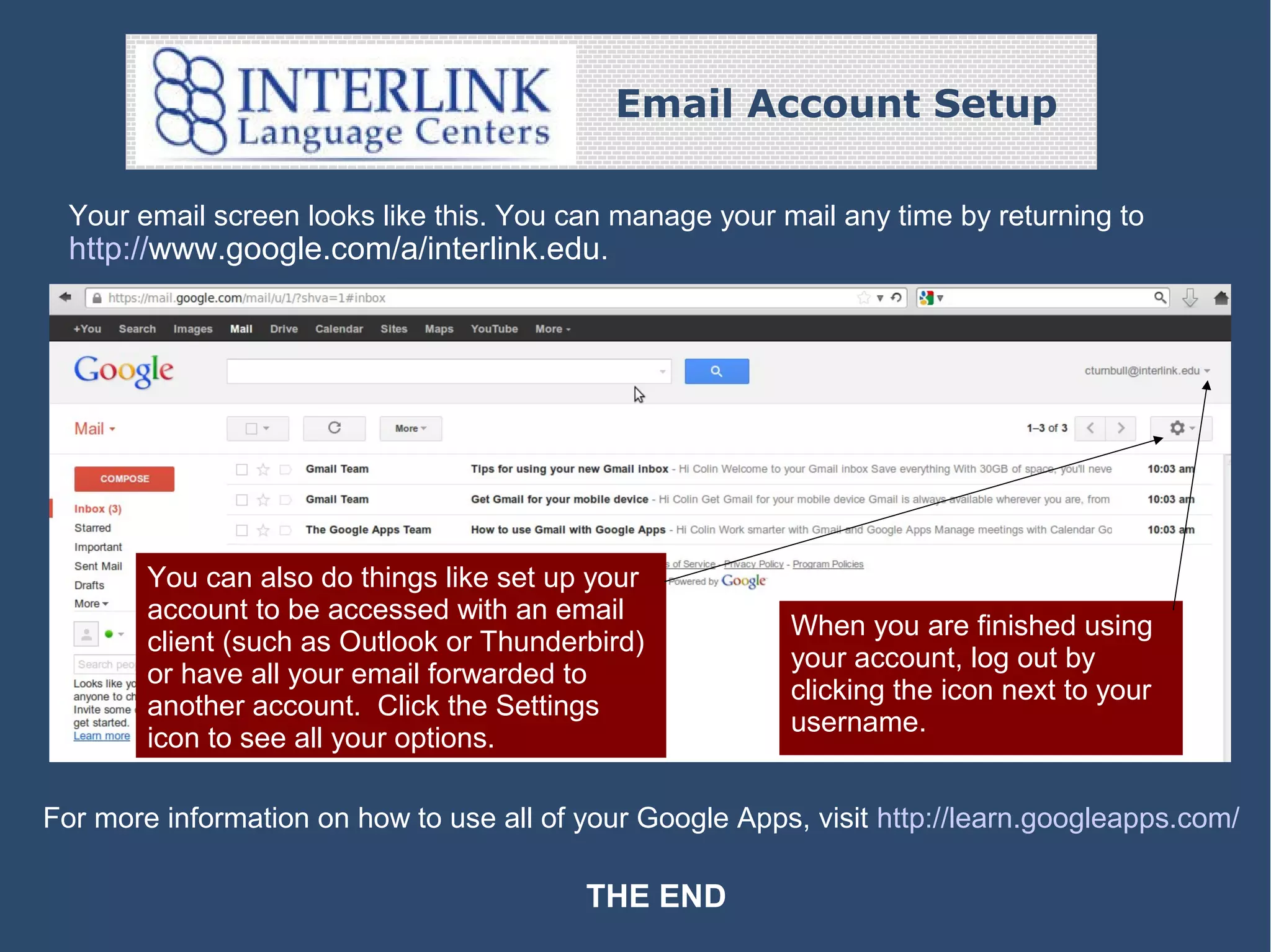 Email Account Setup
Your email screen looks like this. You can manage your mail any time by returning to
http://www.google.com/a/interlink.edu.

You can also do things like set up your
account to be accessed with an email
client (such as Outlook or Thunderbird)
or have all your email forwarded to
another account. Click the Settings
icon to see all your options.

When you are finished using
your account, log out by
clicking the icon next to your
username.

For more information on how to use all of your Google Apps, visit http://learn.googleapps.com/

THE END

 