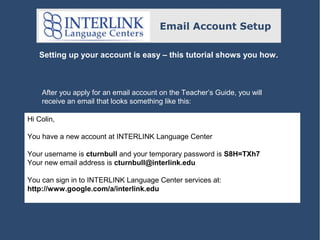 Email Account Setup
Setting up your account is easy – this tutorial shows you how.

After you apply for an email account on the Teacher’s Guide, you will
receive an email that looks something like this:
Hi Colin,
You have a new account at INTERLINK Language Center
Your username is cturnbull and your temporary password is S8H=TXh7
Your new email address is cturnbull@interlink.edu
You can sign in to INTERLINK Language Center services at:
http://www.google.com/a/interlink.edu

 