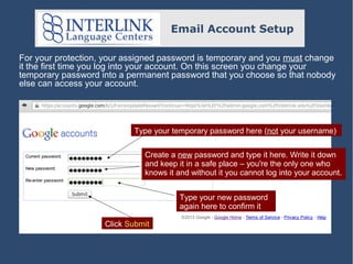 Email Account Setup
For your protection, your assigned password is temporary and you must change
it the first time you log into your account. On this screen you change your
temporary password into a permanent password that you choose so that nobody
else can access your account.

Type your temporary password here (not your username)
Create a new password and type it here. Write it down
and keep it in a safe place – you're the only one who
knows it and without it you cannot log into your account.
Type your new password
again here to confirm it
Click Submit

 