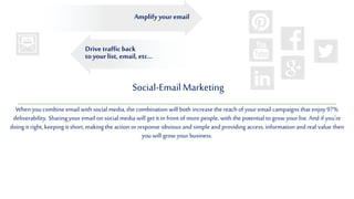 Social-EmailMarketing
When you combine email with social media, the combination will both increase the reachof your email campaigns that enjoy 97%
deliverability. Sharingyour email on social media will get it in front of more people, with the potential to grow your list. And if you’re
doing it right, keeping it short, making the action or response obvious and simple and providing access, information and real value then
you will grow your business.
Drive traffic back
to yourlist, email, etc...
Amplify youremail
 