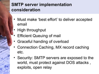 SMTP server implementation consideration Must make ‘best effort’ to deliver accepted email High throughput Efficient Queuing of mail Graceful handing of overload Connection Caching, MX record caching etc. Security: SMTP servers are exposed to the world, must protect against DOS attacks , exploits, open relay 