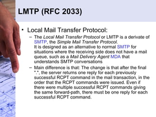 LMTP (RFC 2033) Local Mail Transfer Protocol:  The  Local Mail Transfer Protocol  or LMTP is a derivate of  SMTP , the  Simple Mail Transfer Protocol . It is designed as an alternative to normal  SMTP  for situations where the receiving side does not have a mail queue, such as a  Mail Delivery Agent   MDA  that understands SMTP conversations Main difference is that: The change is that after the final ".", the server returns one reply for each previously successful RCPT command in the mail transaction, in the order that the RCPT commands were issued. Even if there were multiple successful RCPT commands giving the same forward-path, there must be one reply for each successful RCPT command.  