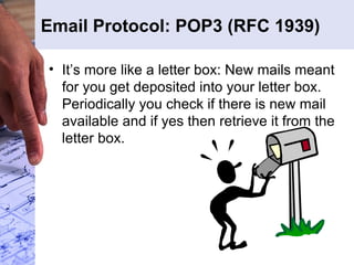 Email Protocol: POP3 (RFC 1939) It’s more like a letter box: New mails meant for you get deposited into your letter box. Periodically you check if there is new mail available and if yes then retrieve it from the letter box. 