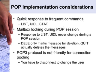 POP implementation considerations Quick response to frequent commands LIST, UIDL, STAT Mailbox locking during POP session Response to LIST, UIDL never change during a POP session DELE only marks message for deletion, QUIT actually deletes the messages POP3 protocol is not friendly for connection pooling You have to disconnect to change the user 